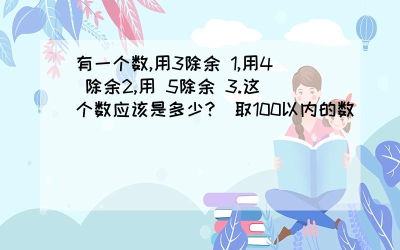 有一个数,用3除余 1,用4 除余2,用 5除余 3.这个数应该是多少?（取100以内的数）