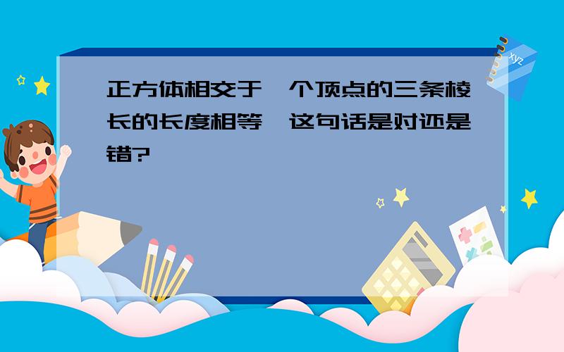 正方体相交于一个顶点的三条棱长的长度相等,这句话是对还是错?