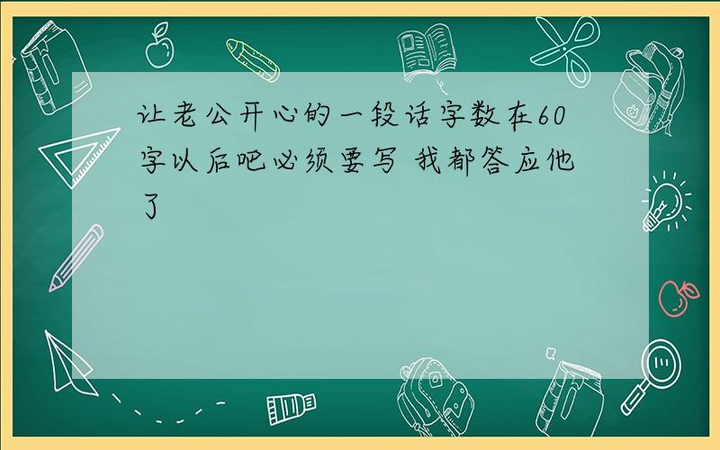 让老公开心的一段话字数在60字以后吧必须要写 我都答应他了