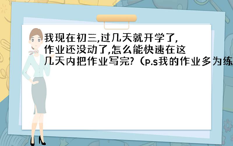 我现在初三,过几天就开学了,作业还没动了,怎么能快速在这几天内把作业写完?（p.s我的作业多为练习册,抄就好了,问题就是