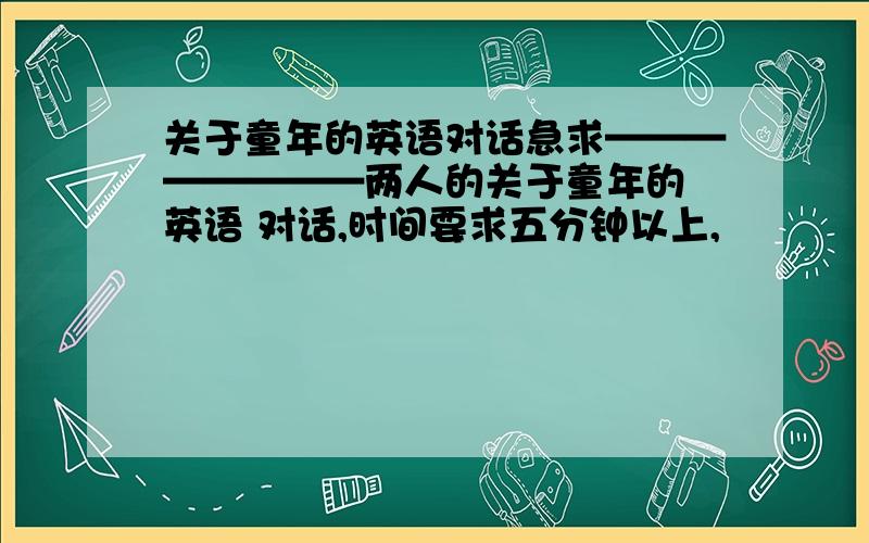 关于童年的英语对话急求————————两人的关于童年的 英语 对话,时间要求五分钟以上,