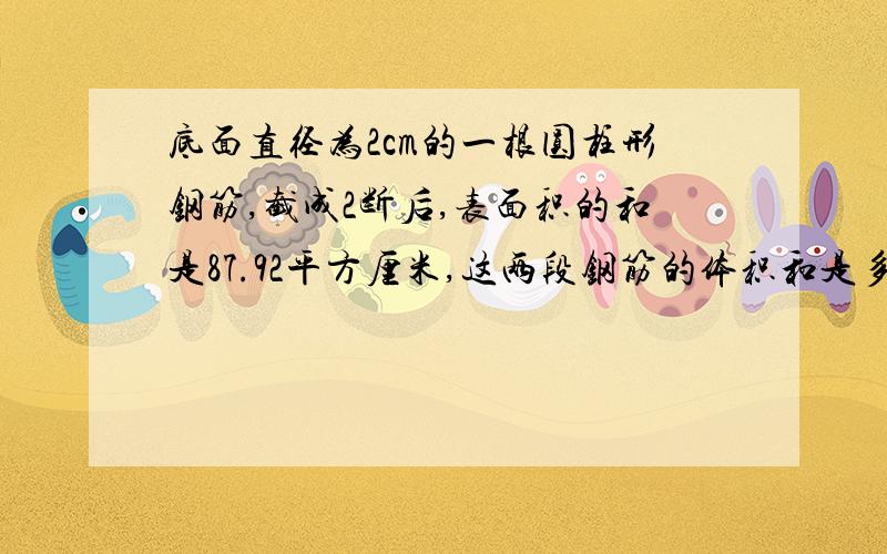 底面直径为2cm的一根圆柱形钢筋,截成2断后,表面积的和是87.92平方厘米,这两段钢筋的体积和是多少