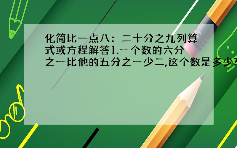 化简比一点八：二十分之九列算式或方程解答1.一个数的六分之一比他的五分之一少二,这个数是多少?填空（ ）吨减少五分之一后