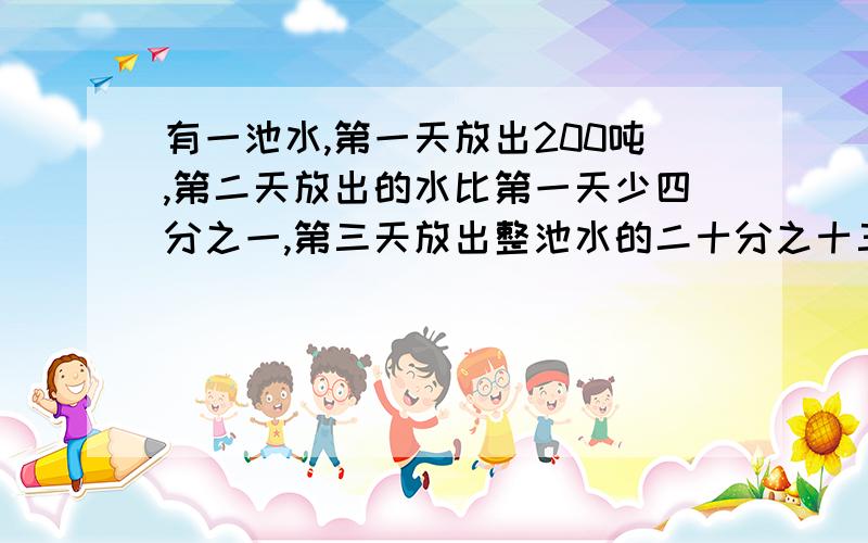 有一池水,第一天放出200吨,第二天放出的水比第一天少四分之一,第三天放出整池水的二十分之十三后,一池水全部放完,求这一