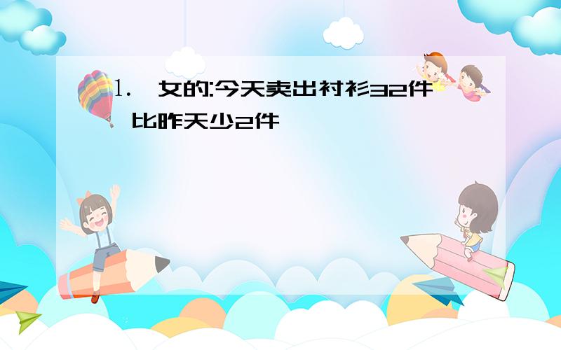 ⒈一女的:今天卖出衬衫32件,比昨天少2件