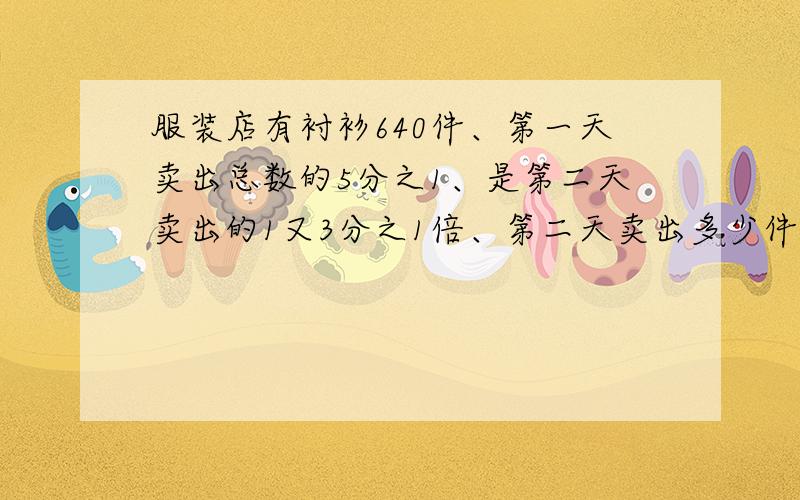 服装店有衬衫640件、第一天卖出总数的5分之1、是第二天卖出的1又3分之1倍、第二天卖出多少件?