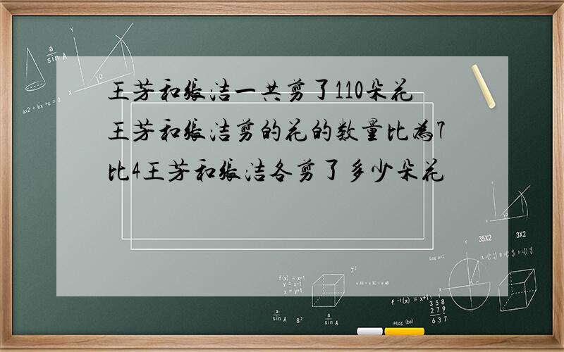 王芳和张洁一共剪了110朵花王芳和张洁剪的花的数量比为7比4王芳和张洁各剪了多少朵花