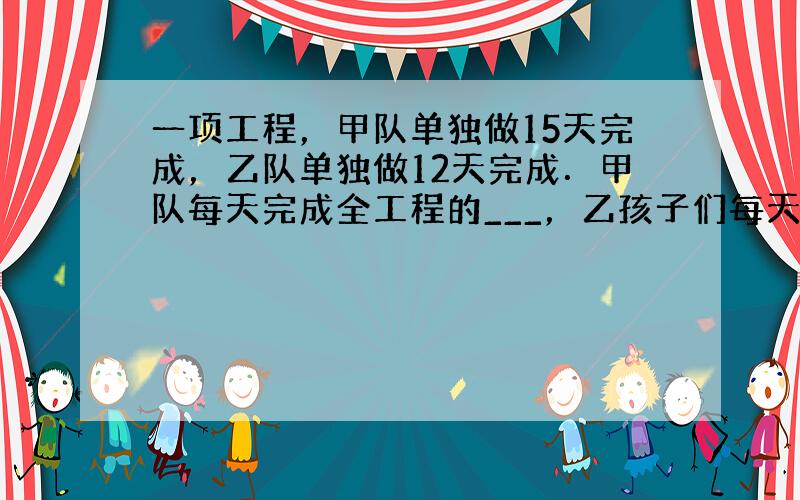 一项工程，甲队单独做15天完成，乙队单独做12天完成．甲队每天完成全工程的___，乙孩子们每天完成全工程的___，甲、乙