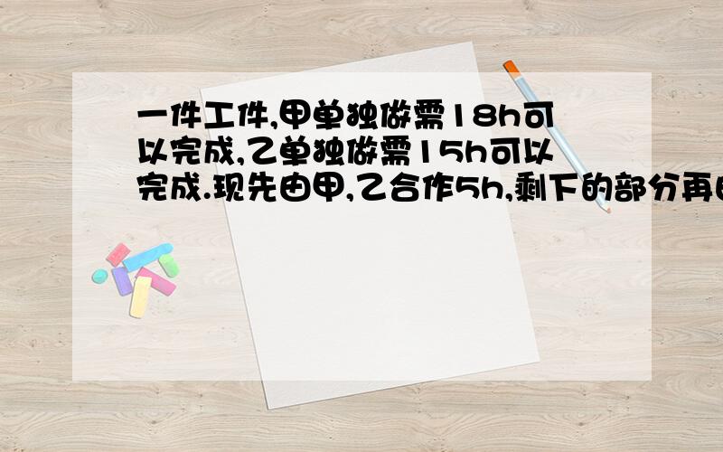 一件工件,甲单独做需18h可以完成,乙单独做需15h可以完成.现先由甲,乙合作5h,剩下的部分再由甲单独做