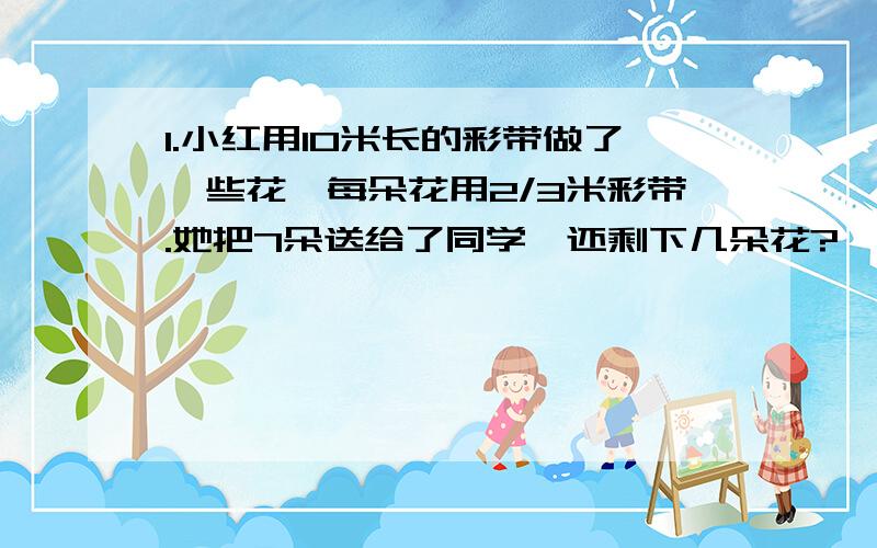 1.小红用10米长的彩带做了一些花,每朵花用2/3米彩带.她把7朵送给了同学,还剩下几朵花?