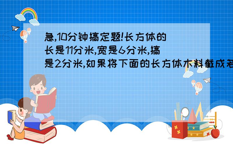 急,10分钟搞定题!长方体的长是11分米,宽是6分米,搞是2分米,如果将下面的长方体木料截成若干个小正方体,截成的小正方