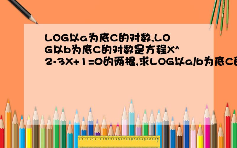 LOG以a为底C的对数,LOG以b为底C的对数是方程X^2-3X+1=0的两根,求LOG以a/b为底C的对数