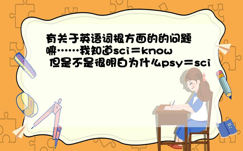 有关于英语词根方面的的问题 嘛……我知道sci＝know 但是不是很明白为什么psy＝sci