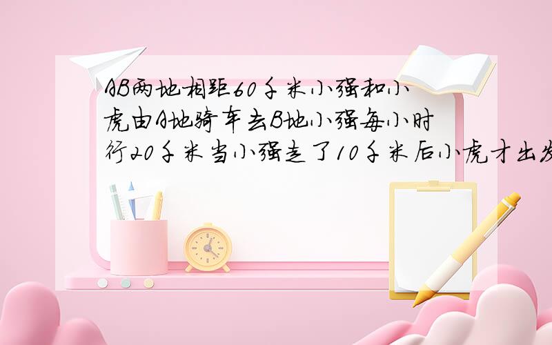 AB两地相距60千米小强和小虎由A地骑车去B地小强每小时行20千米当小强走了10千米后小虎才出发当小虎追上小强时距B地还