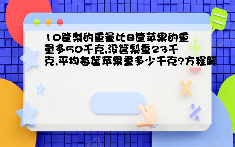 10筐梨的重量比8筐苹果的重量多50千克,没筐梨重23千克,平均每筐苹果重多少千克?方程解