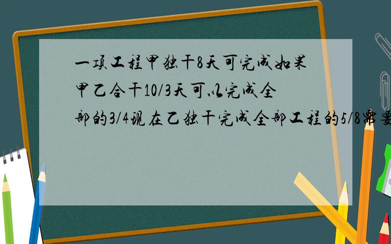 一项工程甲独干8天可完成如果甲乙合干10/3天可以完成全部的3/4现在乙独干完成全部工程的5/8需要多少天