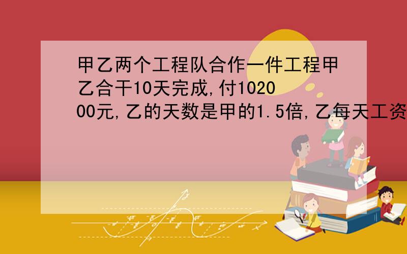 甲乙两个工程队合作一件工程甲乙合干10天完成,付102000元,乙的天数是甲的1.5倍,乙每天工资比甲多1500元.