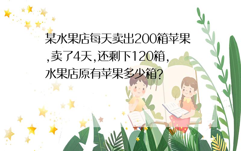 某水果店每天卖出200箱苹果,卖了4天,还剩下120箱,水果店原有苹果多少箱?