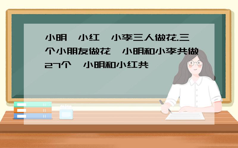 小明,小红,小李三人做花.三个小朋友做花,小明和小李共做27个,小明和小红共