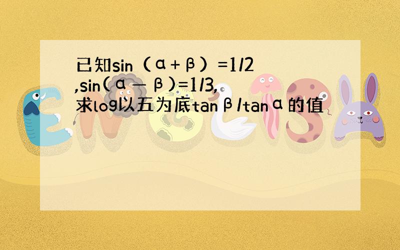 已知sin（α+β）=1/2,sin(α—β)=1/3,求log以五为底tanβ/tanα的值