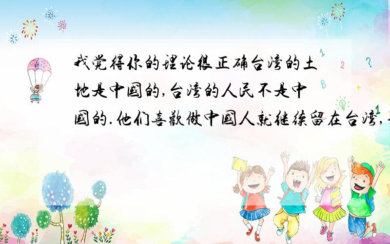 我觉得你的理论很正确台湾的土地是中国的,台湾的人民不是中国的.他们喜欢做中国人就继续留在台湾,不喜欢做中国人就通通滚蛋!