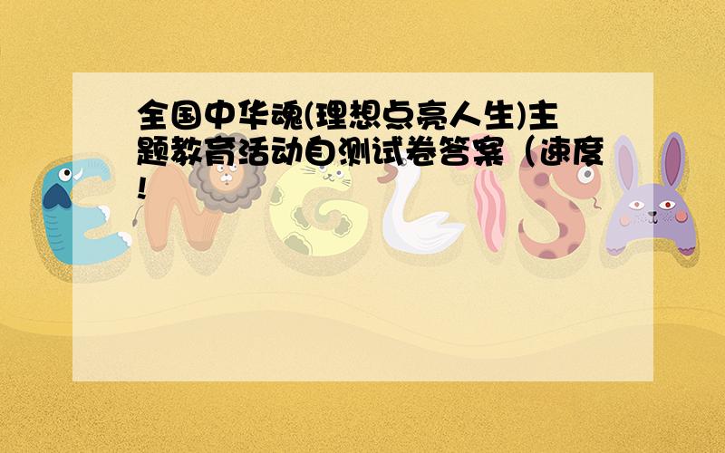 全国中华魂(理想点亮人生)主题教育活动自测试卷答案（速度!