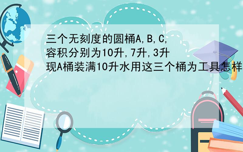 三个无刻度的圆桶A,B,C,容积分别为10升,7升,3升现A桶装满10升水用这三个桶为工具怎样将A桶的水平分两份?