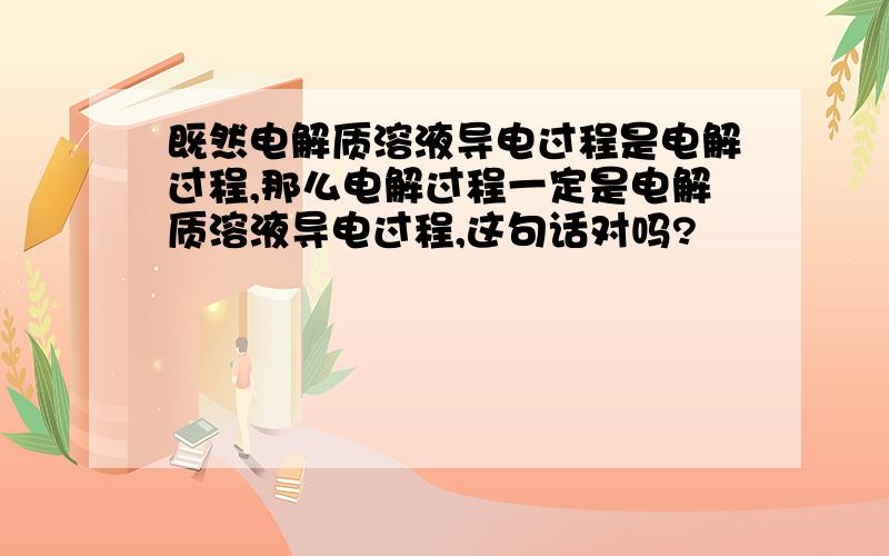 既然电解质溶液导电过程是电解过程,那么电解过程一定是电解质溶液导电过程,这句话对吗?