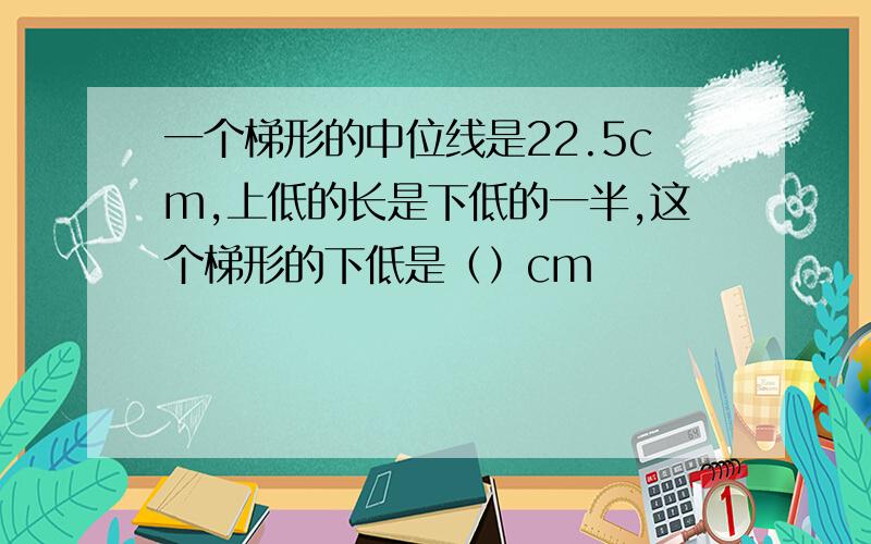 一个梯形的中位线是22.5cm,上低的长是下低的一半,这个梯形的下低是（）cm