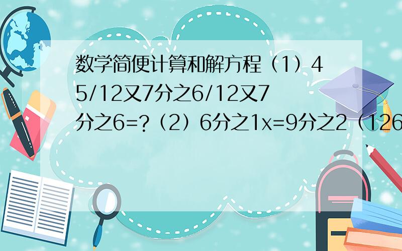 数学简便计算和解方程（1）45/12又7分之6/12又7分之6=?（2）6分之1x=9分之2（126-x）-7=?