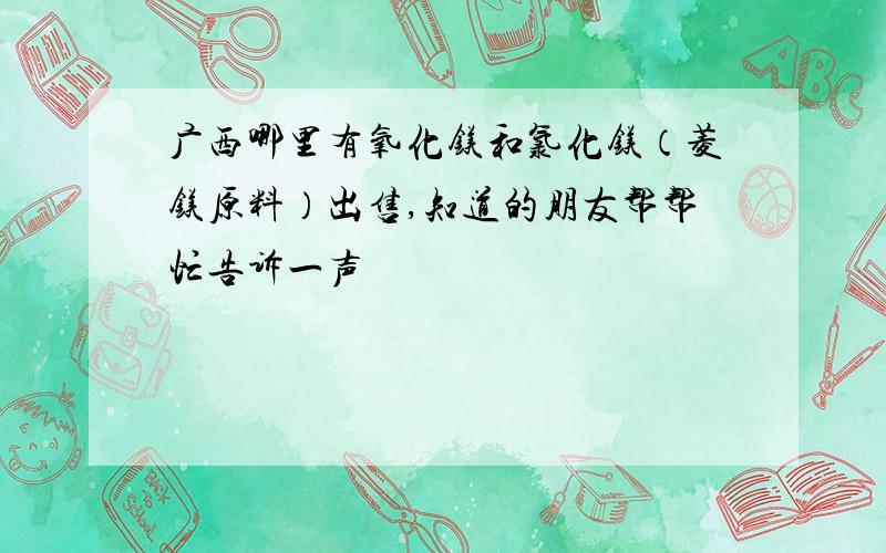 广西哪里有氧化镁和氯化镁（菱镁原料）出售,知道的朋友帮帮忙告诉一声