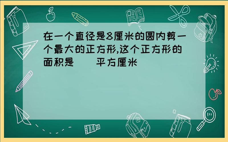 在一个直径是8厘米的圆内剪一个最大的正方形,这个正方形的面积是（）平方厘米