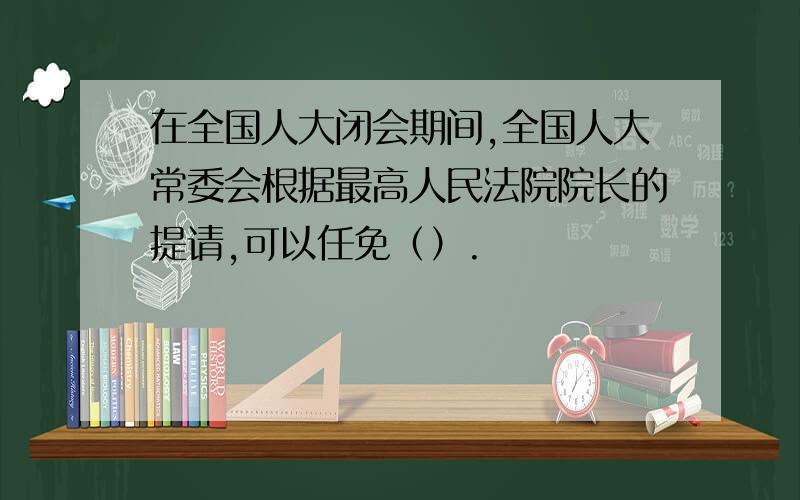 在全国人大闭会期间,全国人大常委会根据最高人民法院院长的提请,可以任免（）.