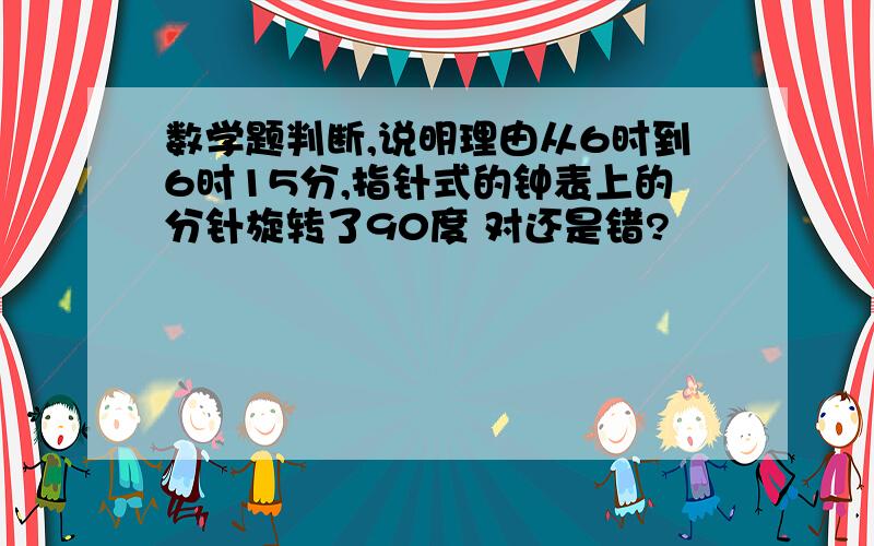 数学题判断,说明理由从6时到6时15分,指针式的钟表上的分针旋转了90度 对还是错?