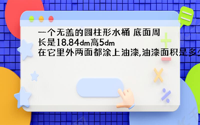 一个无盖的圆柱形水桶 底面周长是18.84dm高5dm 在它里外两面都涂上油漆,油漆面积是多少?可以装水多少升?