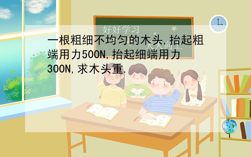 一根粗细不均匀的木头,抬起粗端用力500N,抬起细端用力300N,求木头重.