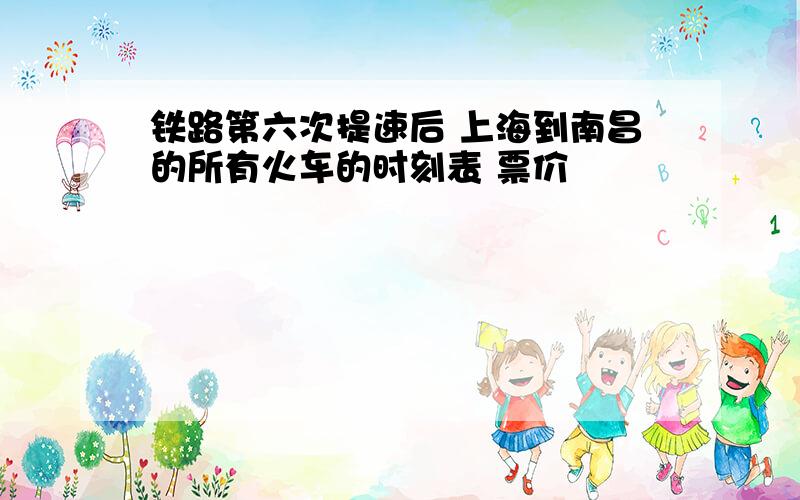 铁路第六次提速后 上海到南昌的所有火车的时刻表 票价