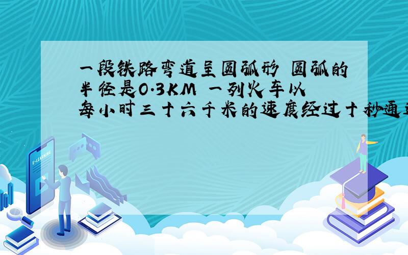 一段铁路弯道呈圆弧形 圆弧的半径是O.3KM 一列火车以每小时三十六千米的速度经过十秒通过弯道