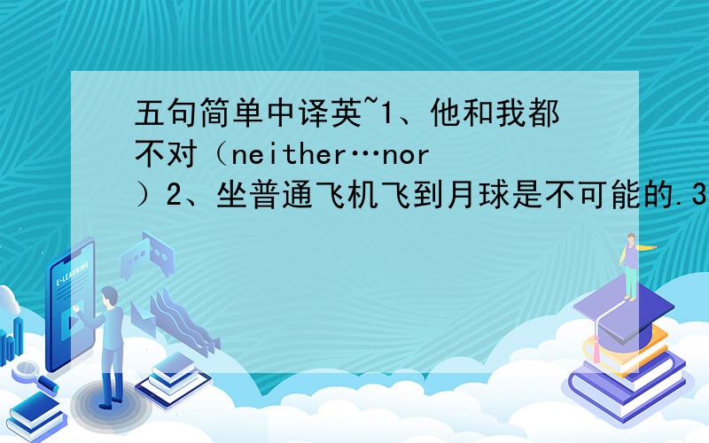 五句简单中译英~1、他和我都不对（neither…nor）2、坐普通飞机飞到月球是不可能的.3、鱼浮到水面.4、他积极参