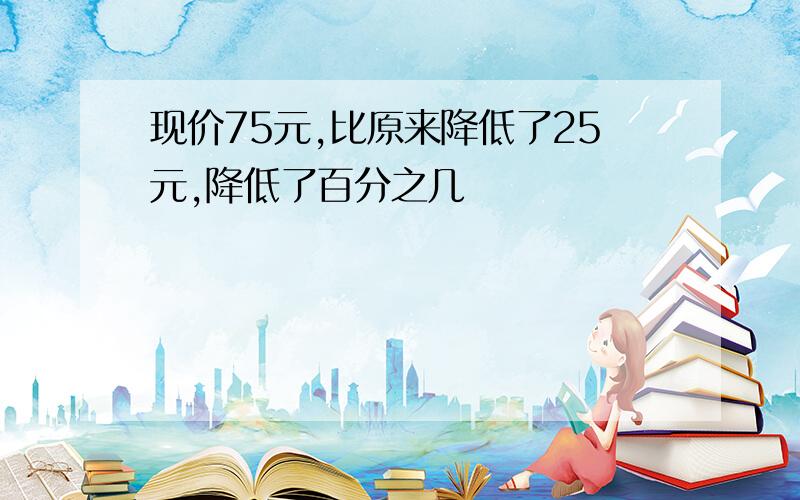 现价75元,比原来降低了25元,降低了百分之几