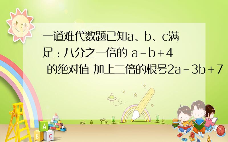 一道难代数题已知a、b、c满足：八分之一倍的 a－b＋4 的绝对值 加上三倍的根号2a－3b＋7 加上c的平方 加上c