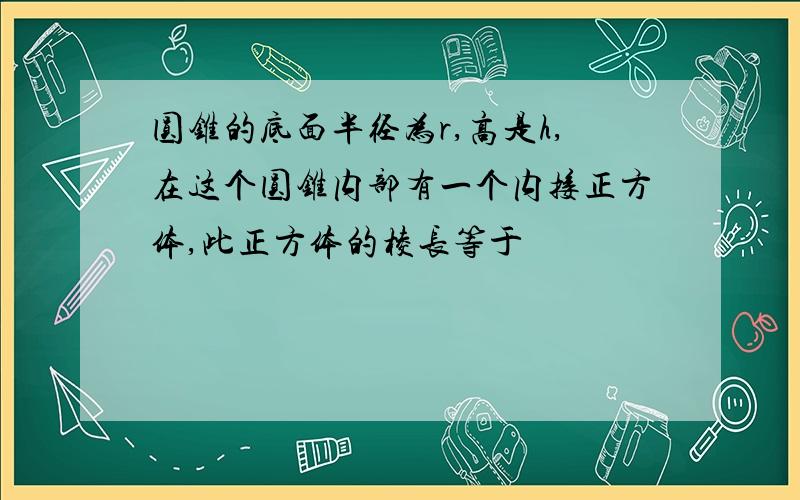 圆锥的底面半径为r,高是h,在这个圆锥内部有一个内接正方体,此正方体的棱长等于