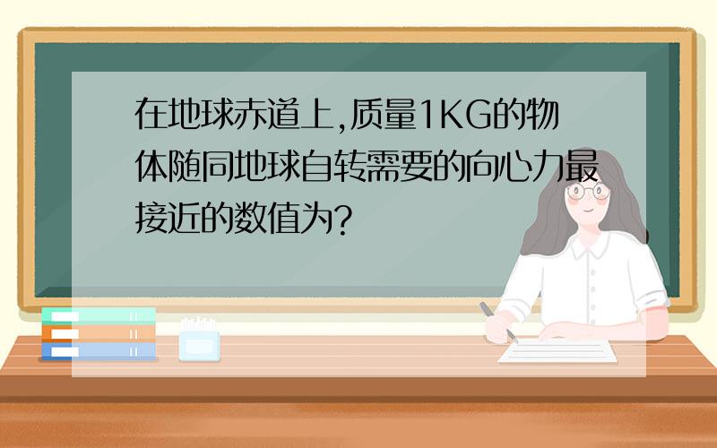 在地球赤道上,质量1KG的物体随同地球自转需要的向心力最接近的数值为?