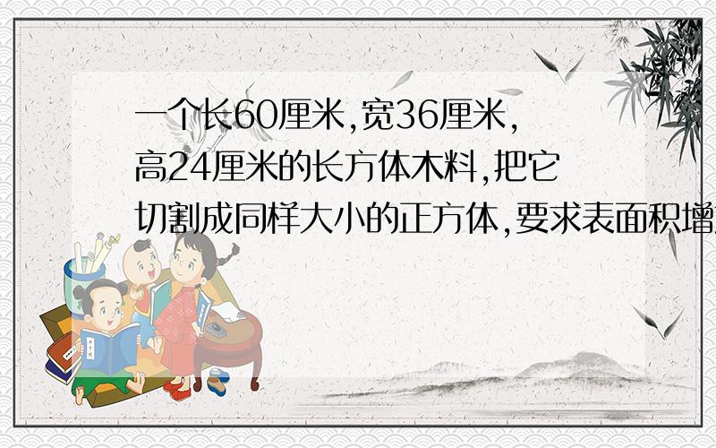 一个长60厘米,宽36厘米,高24厘米的长方体木料,把它切割成同样大小的正方体,要求表面积增加的最少,