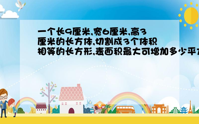 一个长9厘米,宽6厘米,高3厘米的长方体,切割成3个体积相等的长方形,表面积最大可增加多少平方厘米