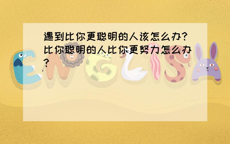 遇到比你更聪明的人该怎么办?比你聪明的人比你更努力怎么办?