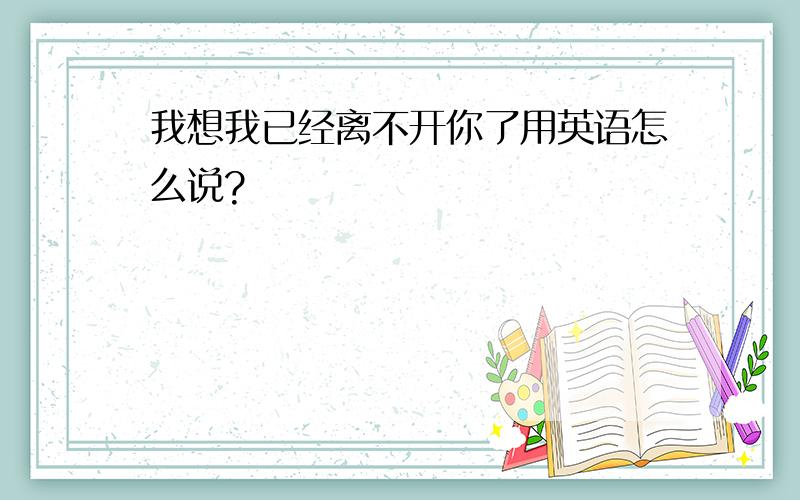 我想我已经离不开你了用英语怎么说?