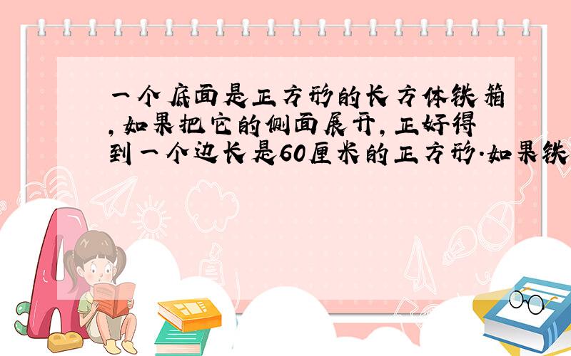 一个底面是正方形的长方体铁箱,如果把它的侧面展开,正好得到一个边长是60厘米的正方形.如果铁箱内装半箱水,求与水接触的面