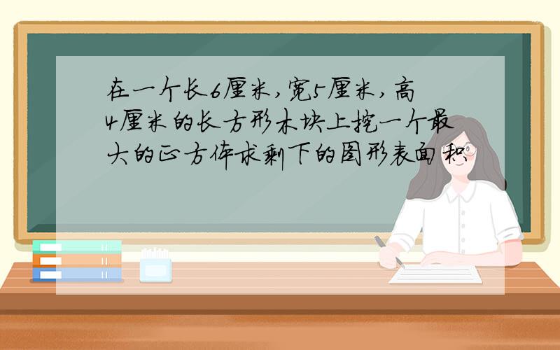 在一个长6厘米,宽5厘米,高4厘米的长方形木块上挖一个最大的正方体求剩下的图形表面积