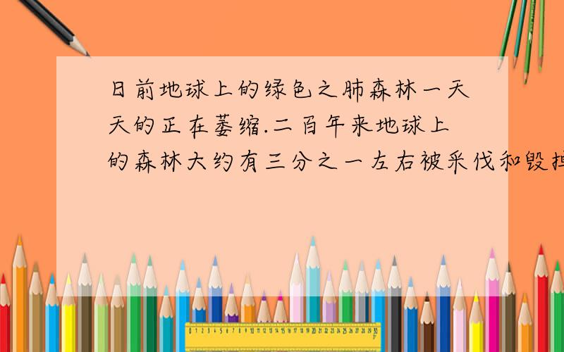 日前地球上的绿色之肺森林一天天的正在萎缩.二百年来地球上的森林大约有三分之一左右被采伐和毁掉；而另一方面,由于燃烧物增多